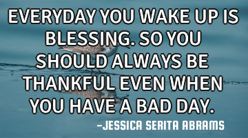 EVERYDAY YOU WAKE UP IS BLESSING. SO YOU SHOULD ALWAYS BE THANKFUL EVEN WHEN YOU HAVE A BAD DAY.
