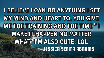 I BELIEVE I CAN DO ANYTHING I SET MY MIND AND HEART TO. YOU GIVE ME THE TRAINING AND THE TIME " I MA
