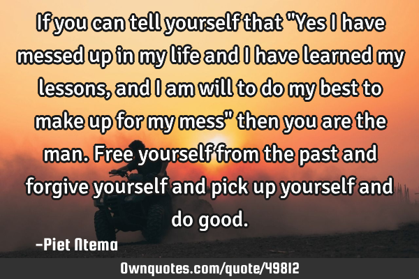 If you can tell yourself that "Yes I have messed up in my life and I have learned my lessons, and I