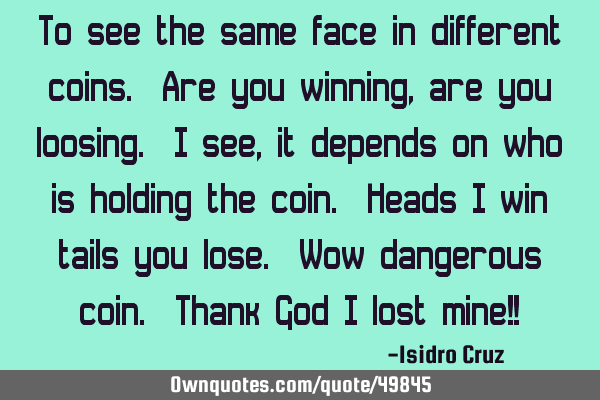 To see the same face in different coins. Are you winning, are you loosing. I see, it depends on who
