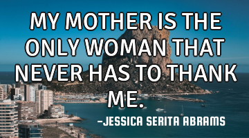 MY MOTHER IS THE ONLY WOMAN THAT NEVER HAS TO THANK ME.