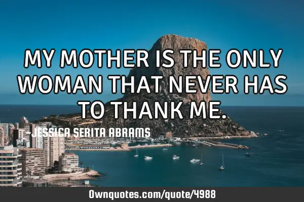 MY MOTHER IS THE ONLY WOMAN THAT NEVER HAS TO THANK ME
