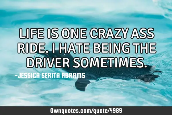 LIFE IS ONE CRAZY ASS RIDE. I HATE BEING THE DRIVER SOMETIMES