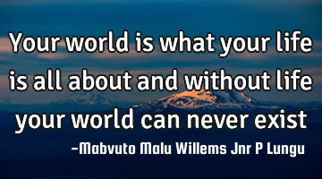 Your world is what your life is all about and without life your world can never exist