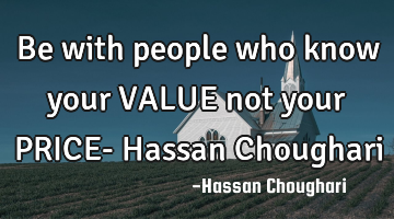 Be with people who know your VALUE not your PRICE- Hassan Choughari