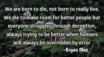We are born to die, not born to really live. We die to make room for better people but everyone