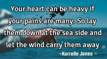 Your heart can be heavy if your pains are many. So lay them down at the sea side and let the wind