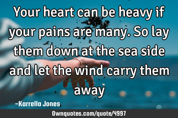 Your heart can be heavy if your pains are many. So lay them down at the sea side and let the wind