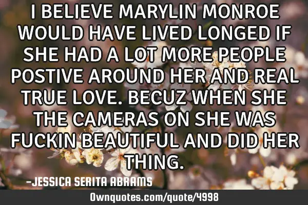 I BELIEVE MARYLIN MONROE WOULD HAVE LIVED LONGED IF SHE HAD A LOT MORE PEOPLE POSTIVE AROUND HER AND