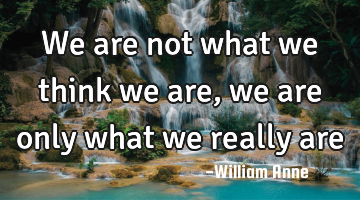 We are not what we think we are, we are only what we really are