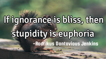 If ignorance is bliss, then stupidity is euphoria