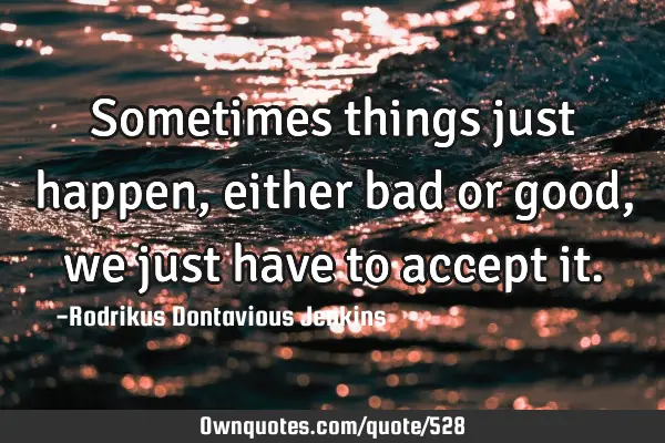 Sometimes things just happen, either bad or good, we just have to accept