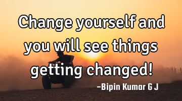 Change yourself and you will see things getting changed!