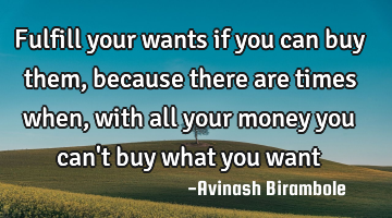 Fulfill your wants if you can buy them, because there are times when, with all your money you can