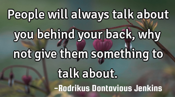 People will always talk about you behind your back, why not give them something to talk about.