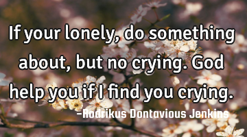 If your lonely, do something about, but no crying. God help you if i find you crying.