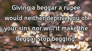 Giving a beggar a rupee would neither deprive you of your sins nor will it make the beggar stop