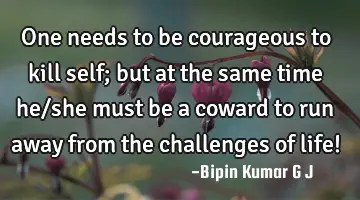 One needs to be courageous to kill self; but at the same time he/she must be a coward to run away
