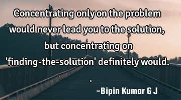 Concentrating only on the problem would never lead you to the solution, but concentrating on 