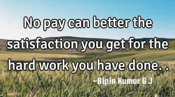 No pay can better the satisfaction you get for the hard work you have
