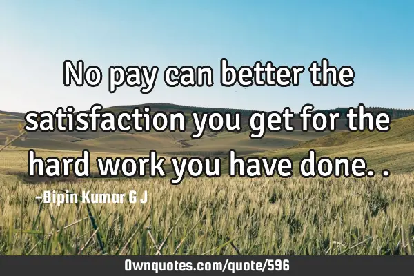 No pay can better the satisfaction you get for the hard work you have