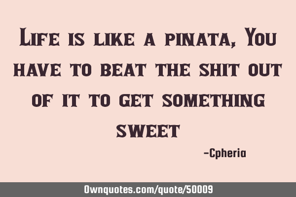 Life is like a pinata, You have to beat the shit out of it to get something