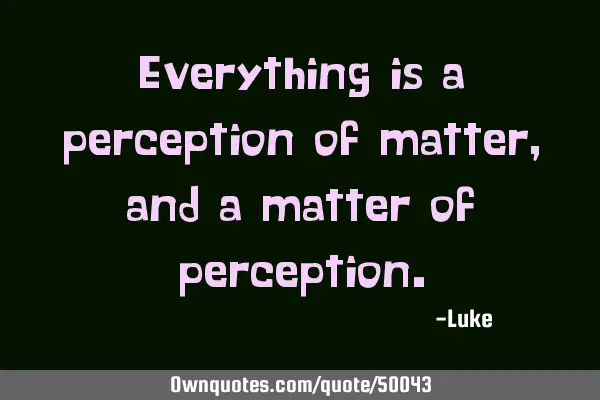 Everything is a perception of matter, and a matter of