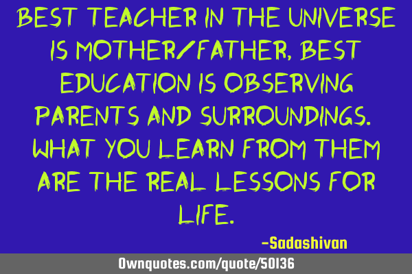 Best teacher in the universe is mother/father, best education is observing parents and