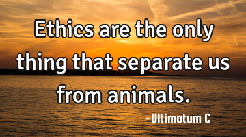 Ethics are the only thing that separate us from animals.