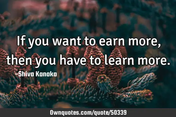 If you want to earn more,then you have to learn