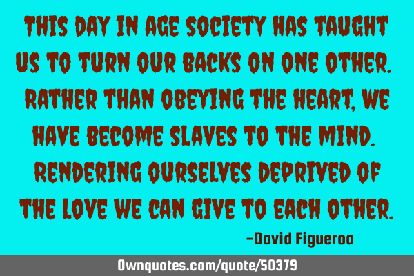 This day in age society has taught us to turn our backs on one other. Rather than obeying the heart,