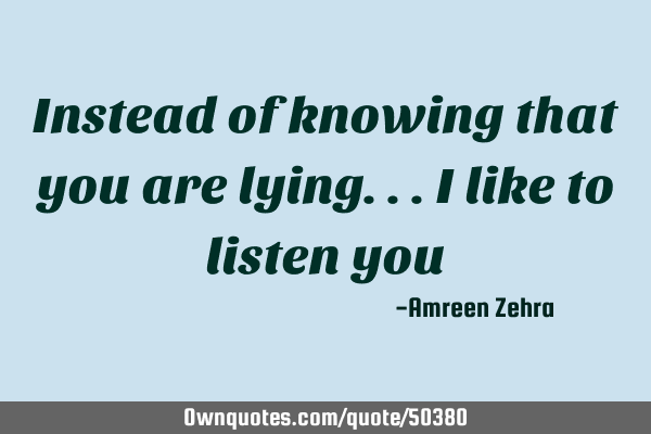 Instead of knowing that you are lying...i like to listen