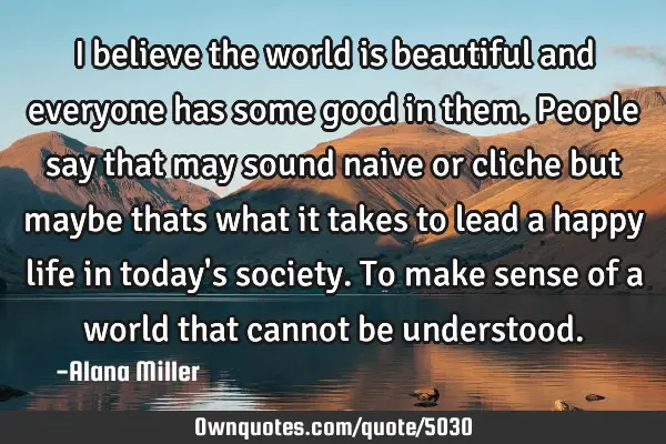 I believe the world is beautiful and everyone has some good in them. People say that may sound