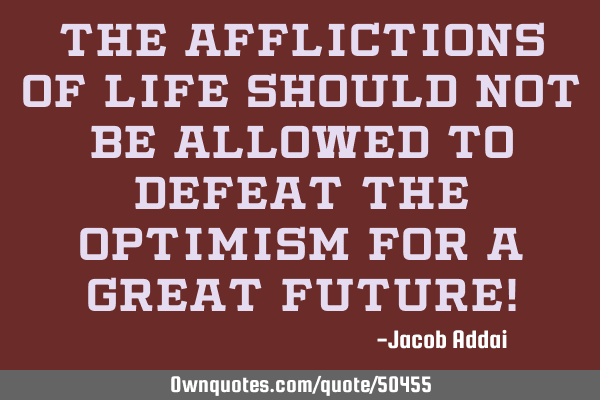 The afflictions of life should not be allowed to defeat the optimism for a great future!