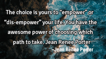 The choice is yours to “empower” or “dis-empower” your life. You have the awesome power of