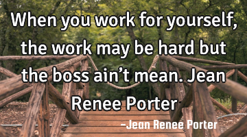 When you work for yourself, the work may be hard but the boss ain’t mean. Jean Renee Porter