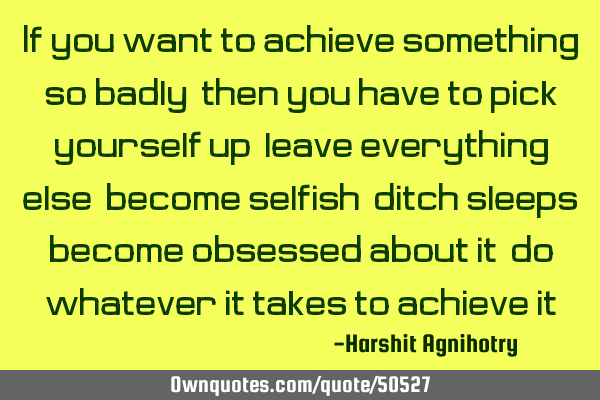 If you want to achieve something so badly,then you have to pick yourself up,leave everything else,