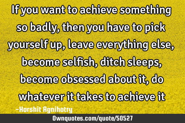 If you want to achieve something so badly,then you have to pick yourself up,leave everything else,