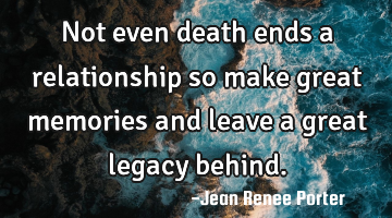 Not even death ends a relationship so make great memories and leave a great legacy behind.