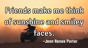 Friends make me think of sunshine and smiley faces.