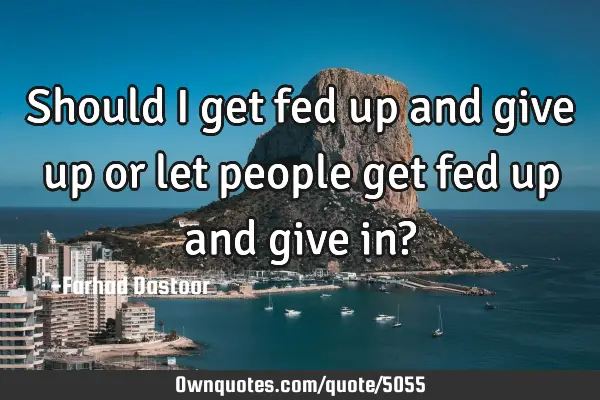 Should I get fed up and give up or let people get fed up and give in?
