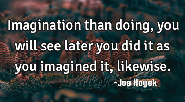 Imagination than doing, you will see later you did it as you imagined it, likewise.