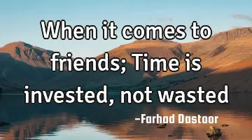 When it comes to friends; Time is invested, not