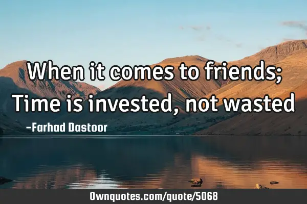 When it comes to friends; Time is invested, not