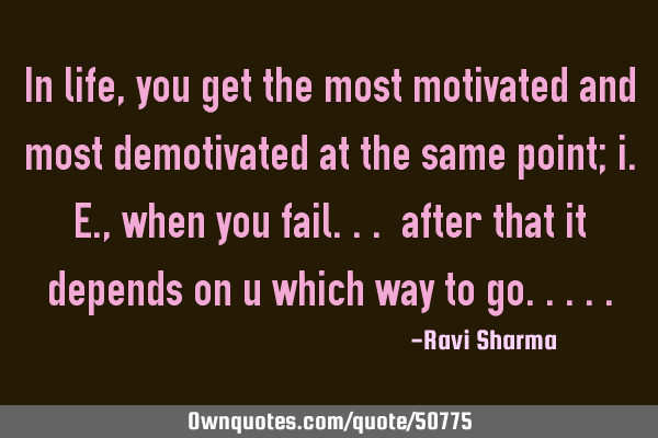 In life, you get the most motivated and most demotivated at the same point; i.e., when you fail...