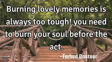 Burning lovely memories is always too tough! you need to burn your soul before the act.