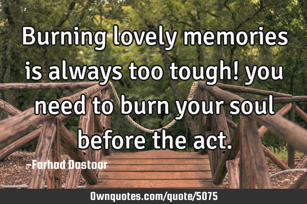 Burning lovely memories is always too tough! you need to burn your soul before the act.
