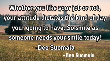 Whether you like your job or not, your attitude dictates the kind of day your going to have. So