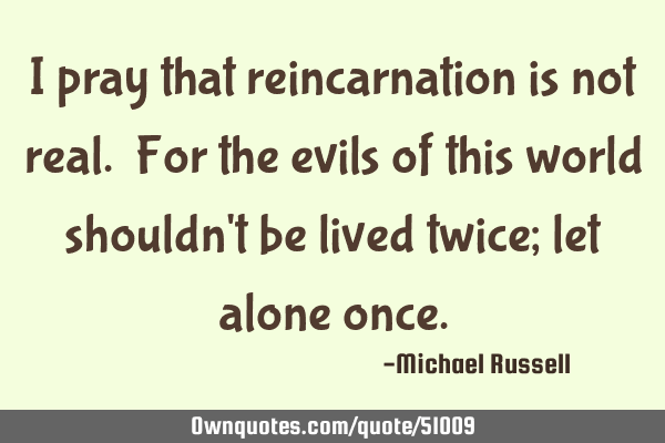 I pray that reincarnation is not real. For the evils of this world shouldn