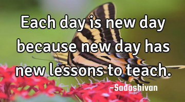 Each day is new day because new day has new lessons to teach.